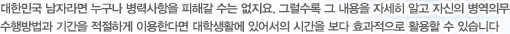 대한민국 남자라면 누구나 병력사항을 피해갈 수는 없지요. 그럴수록 그 내용을 자세히 알고 자신의 병역의무 수행방법과 기간을 적절하게 이용한다면 대학생활에 있어서의 시간을 보다 효과적으로 활용할 수 있습니다.